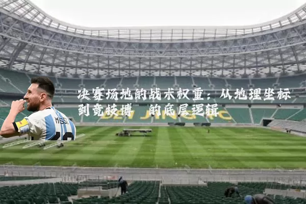 决赛场地的战术权重:从地理坐标到竞技博弈的底层逻辑