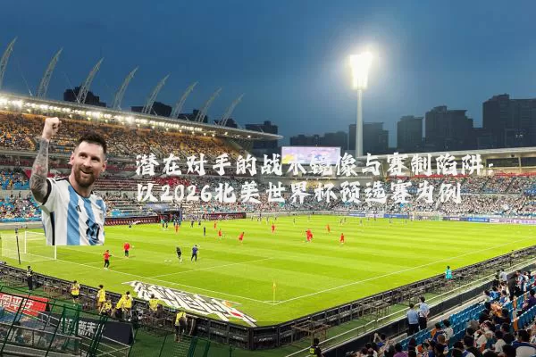 潜在对手的战术镜像与赛制陷阱：以2026北美世界杯预选赛为例