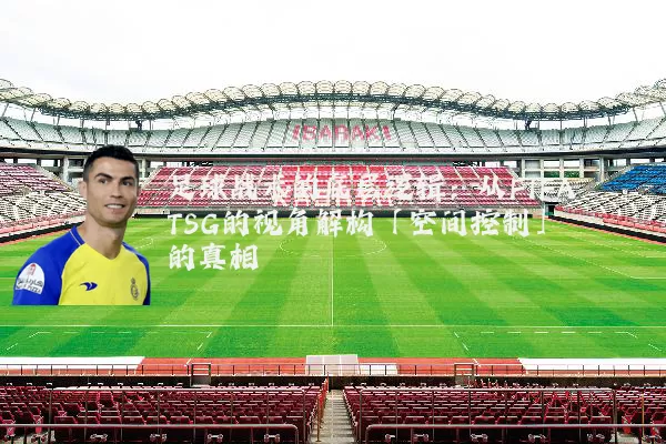 足球战术的底层逻辑:从FIFA TSG的视角解构「空间控制」的真相